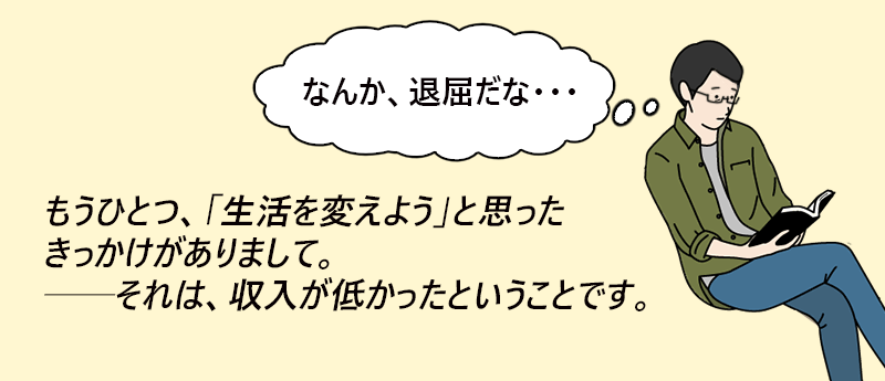 「なんか、退屈だな…」もうひとつ、「生活を変えよう」と思った菊花がありまして。それは、収入が低かったということです。──やるやるくんさん(男性 45歳 神奈川県)