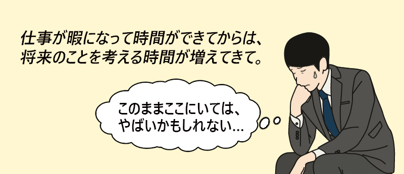 仕事が暇になって時間ができてからは、将来のことを考える時間が増えてきて。「このままここにいては、やばいかもしれない…」──スーさん(男性 45歳 東京都)