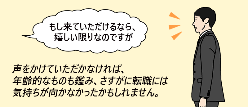 「もし来ていただけるなら、嬉しい限りなのですが」声をかけていただかなければ、年齢的なものも鑑み、さすがに転職には気持ちが向かなかったかもしれません。──たくみ さん(男性 45歳 東京都)