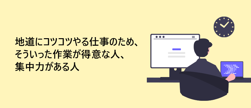 地道にコツコツやる仕事のため、そういった作業が得意な人、集中力がある人
