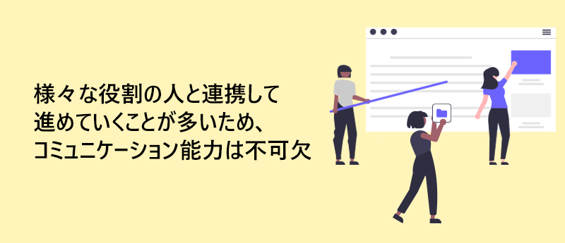 様々な役割の人と連携して進めていくことが多いため、コミュニケーション能力は不可欠