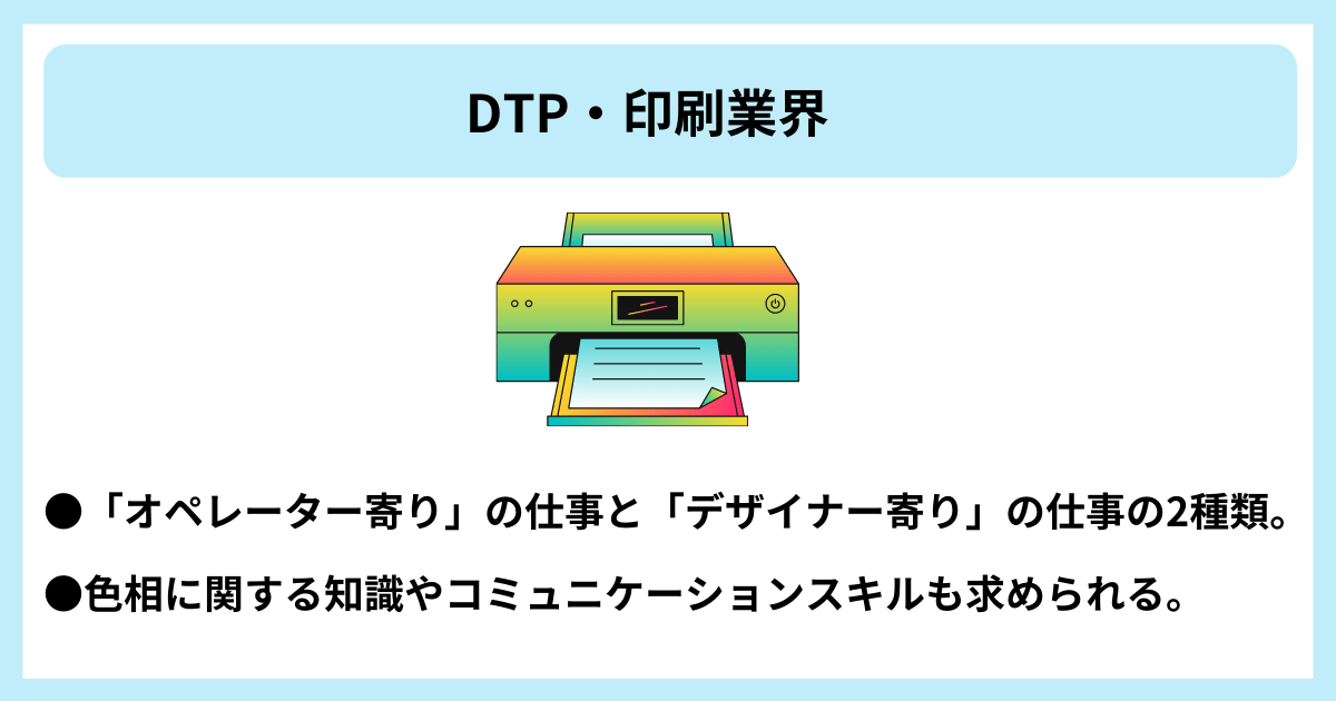 DTP・印刷業界|●「オペレーター寄り」の仕事と「デザイナー寄り」の仕事の2種類。 ●色相に関する知識やコミュニケーションスキルも求められる。