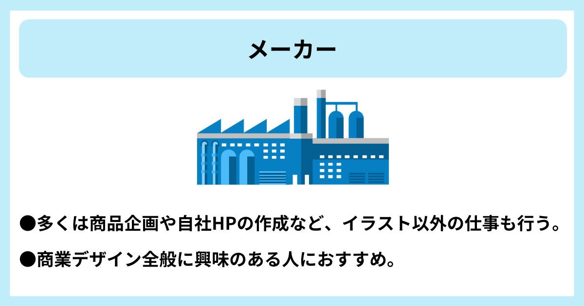 メーカー|●多くは商品企画や自社HPの作成など、イラスト以外の仕事も行う。 ●商業デザイン全般に興味のある人におすすめ。