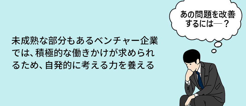 未成熟な部分もあるベンチャー企業では、積極的な働きかけが求められるため、自発的に考える力を養える