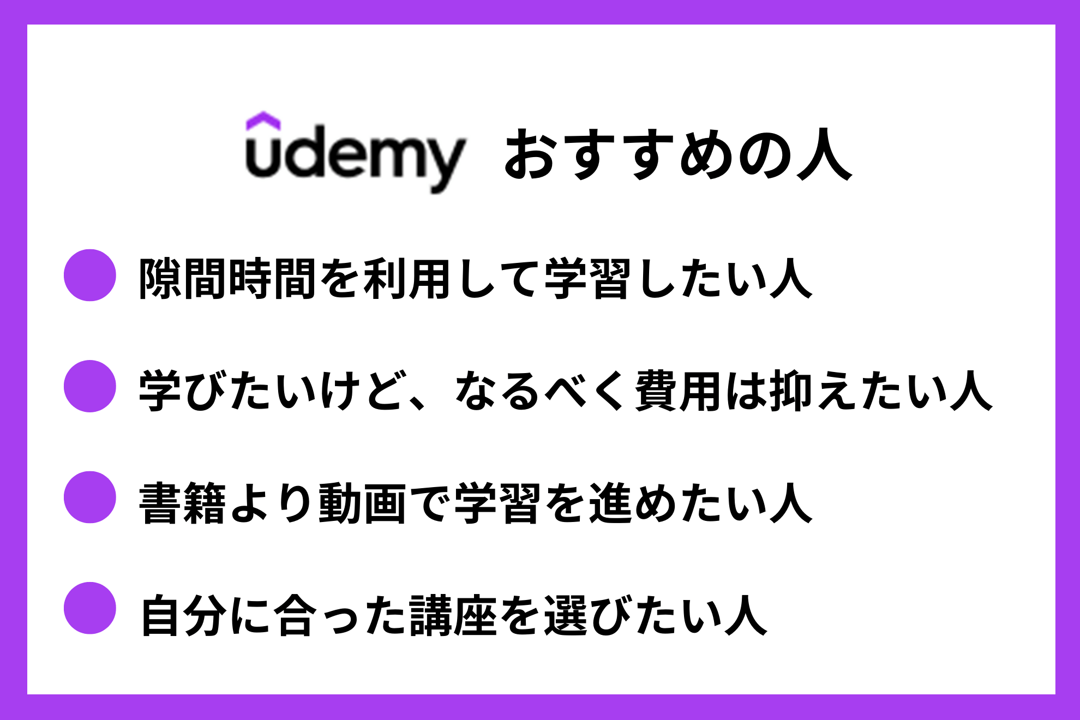 Udemyおすすめの人 ●隙間時間を利用して学習したい人 ●学びたいけど、なるべく費用は抑えたい人 ●書籍より動画で学習を進めたい人 ●自分に合った講座を選びたい人
