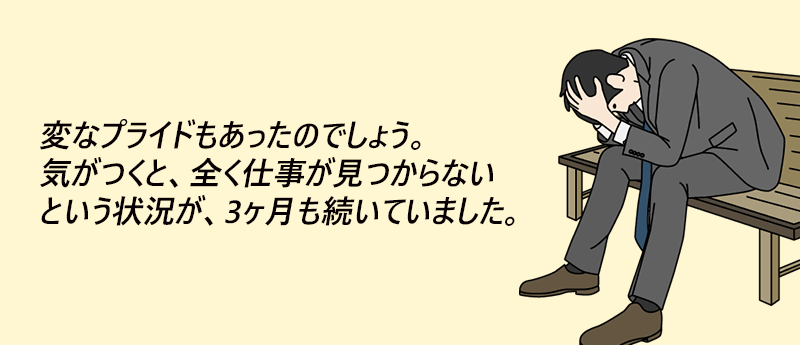 よしあきさん(男性 44歳 東京都) 変なプライドもあったのでしょう。気が付くと、全く仕事が見つからないという状況が、3ヶ月も続いていました。