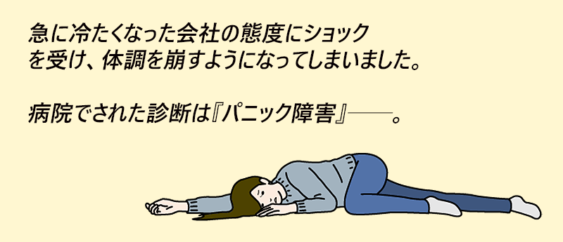 急に冷たくなった会社の態度にショックを受け、体調を崩すようになってしまいました。病院でされた診断は『パニック障害』──。きょうこさん(女性 44歳 愛知県)
