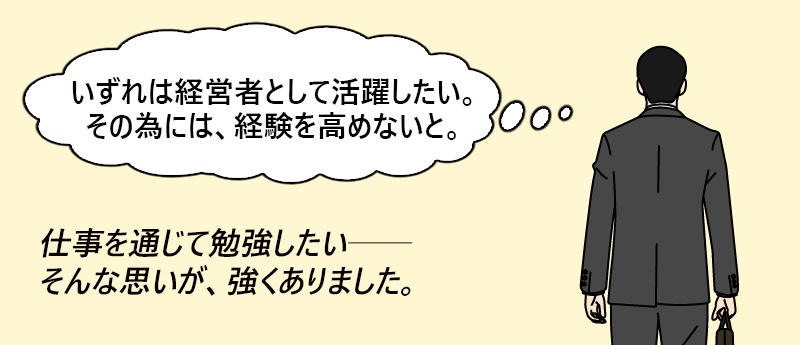 「いずれは経営者として活躍したい。そのためには、経験を高めないと。」仕事を通じて勉強したい──そんな思いが、強くありました。──アール さん(男性 44歳 東京都)