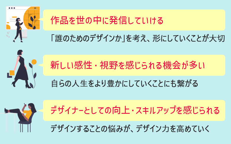 作品を世の中に発信していける。新しい感性・視野を感じられる機会が多い。デザイナーとしての向上・スキルアップを感じられる。