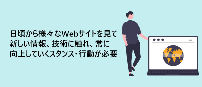 日頃から様々なWebサイトを見て新しい情報、技術に触れ、常に向上していくスタンス・行動が必要