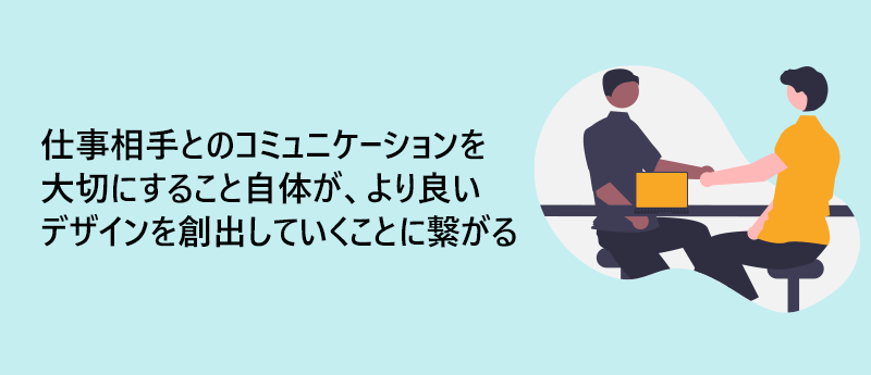 仕事相手とのコミュニケーションを大切にすること自体が、より良いデザインを創出していくことに繋がる