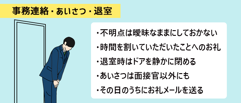 ・不明点は曖昧なままにしておかない ・時間を割いていただいたことへのお礼 ・退室時はドアを静かに閉める ・あいさつは面接官以外にも ・その日のうちにお礼メールを送る