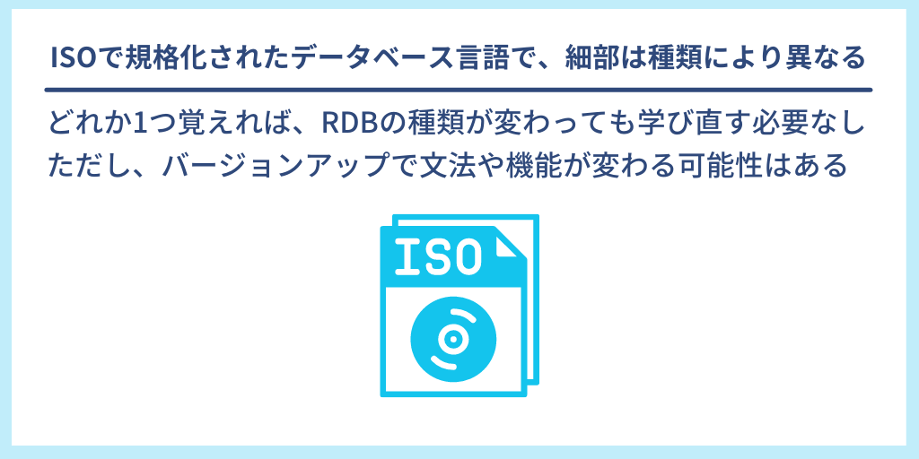 ISOで規格化されたデータベース言語で、細部は種類により異なる|どれか1つ覚えれば、RDBの種類が変わっても学び直す必要なし。ただし、バージョンアップで文法や機能が変わる可能性はある