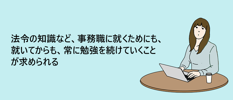 法令の知識など、事務職に就くためにも、就いてからも、常に勉強を続けていくことが求められる