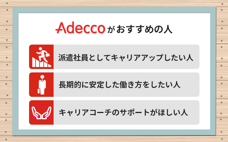 Adeccoがおすすめの人 ●派遣社員としてキャリアアップしたい人 ●長期的に安定した働き方をしたい人 キャリアコーチのサポートがほしい人