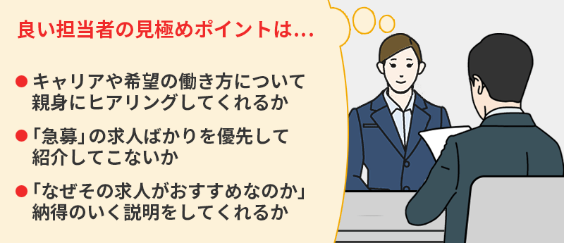 良い担当者の見極めポイントは... ●キャリアや希望の働き方について親身にヒアリングしてくれるか ●「急募」の求人ばかりを優先して紹介してこないか ●「なぜその求人がおすすめなのか」納得のいく説明をしてくれるか