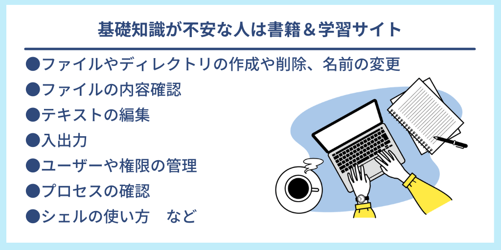 基礎知識が不安な人は書籍&学習サイト|●ファイルやディレクトリの作成や削除、名前の変更 ●ファイルの内容確認 ●テキストの編集 ●入出力 ●ユーザーや権限の管理 ●プロセスの確認 ●シェルの使い方 など