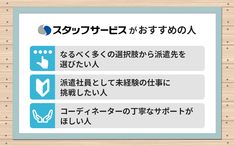 スタッフサービスがおすすめの人 ●なるべく多くの選択肢から派遣先を選びたい人 ●派遣社員として未経験の仕事に挑戦したい人 ●コーディネーターの丁寧なサポートがほしい人