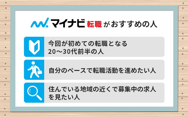 マイナビ転職がおすすめの人 ●今回が初めての転職となる20~30代前半の人 ●自分のペースで転職活動を進めたい人 ●住んでいる地域の近くで募集中の求人を見たい人