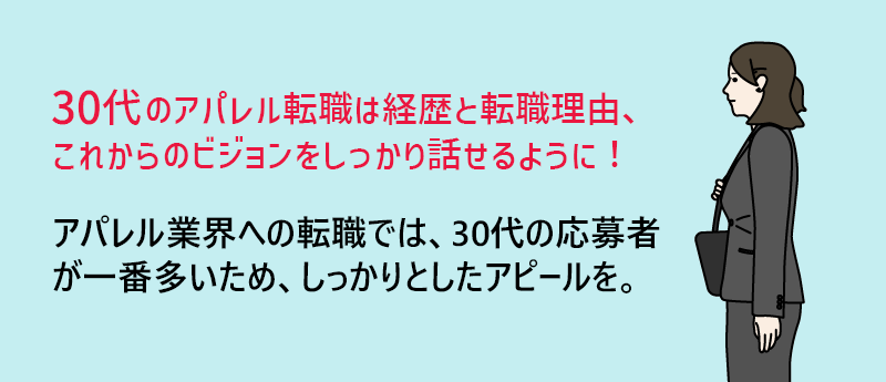 30代のアパレル転職は経歴と転職理由、これからのビジョンをしっかり話せるように!→アパレル業界への転職では、30代の応募者が一番多いため、しっかりとしたアピールを。