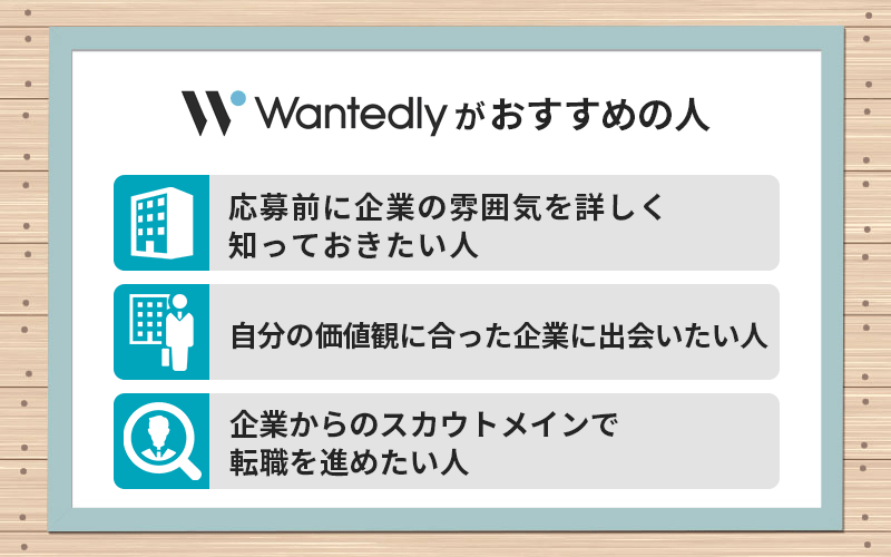 Wantedlyがおすすめの人 ●応募前に企業の雰囲気を詳しく知っておきたい人 ●自分の価値観に合った企業に出会いたい人 ●企業からのスカウトメインで転職を進めたい人