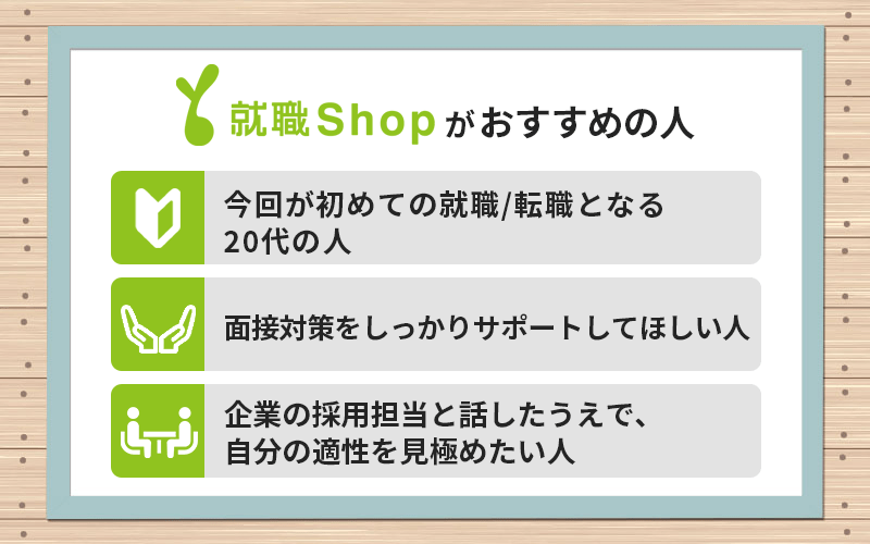 就職Shopがおすすめの人 ●今回が初めての就職/転職となる20代の人 ●面接対策をしっかりサポートしてほしい人 ●企業の採用担当と話したうえで、自分の適性を見極めたい人