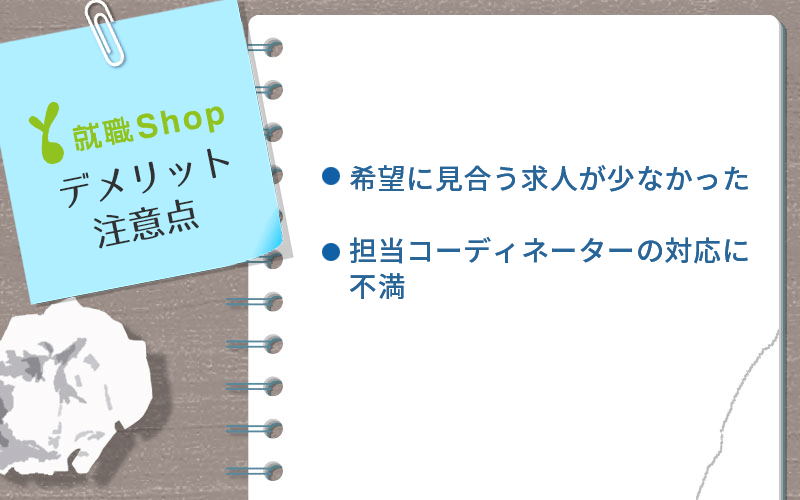 就職Shopのデメリット・注意点 ●希望に見合う求人が少なかった ●担当コーディネーターの対応に不満