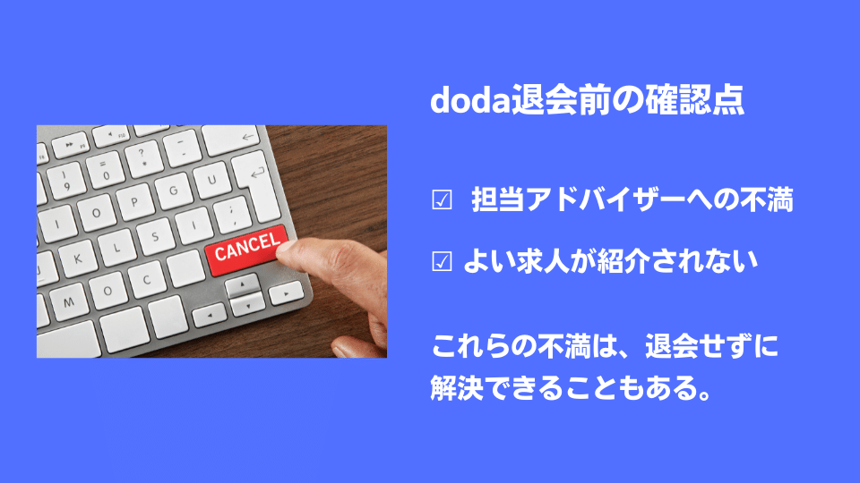 doda退会前の確認点 ☑ 担当アドバイザーへの不満 ☑ よい求人が紹介されない …これらの不満は、退会せずに解決できることもある。