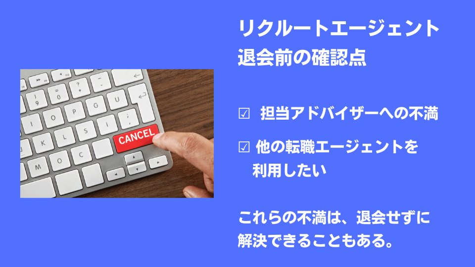 リクルートエージェント退会前の確認点 ☑ 担当アドバイザーへの不満 ☑ 他の転職エージェントを利用したい …これらの不満は、退会せずに解決できることもある。