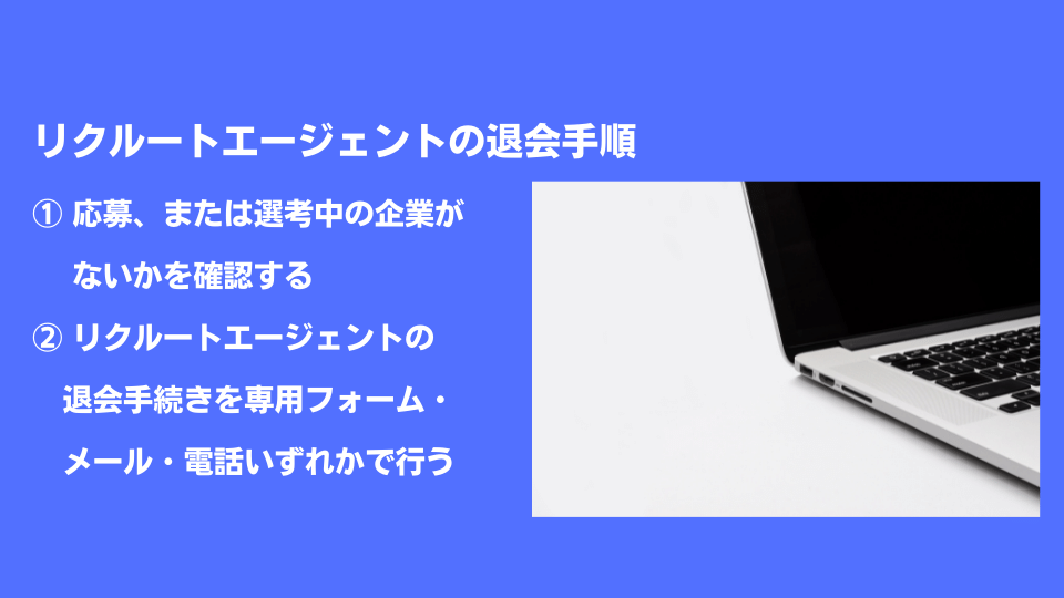リクルートエージェントの退会手順 ①応募、または選考中の企業がないかを確認する ②リクルートエージェントの退会手続きを専用フォーム・メール・電話いずれかで行う
