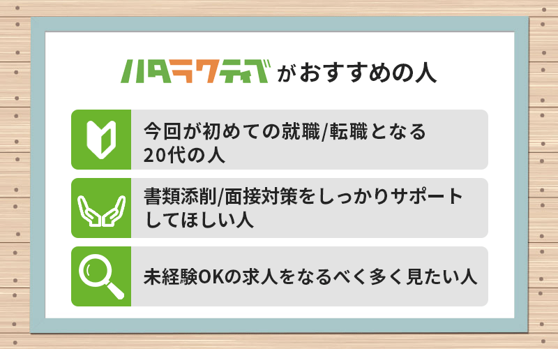 ハタラクティブがおすすめの人 ●今回が初めての就職/転職となる20代の人 ●書類添削/面接対策をしっかりサポートしてほしい人 ●未経験OKの求人をなるべく多く見たい人