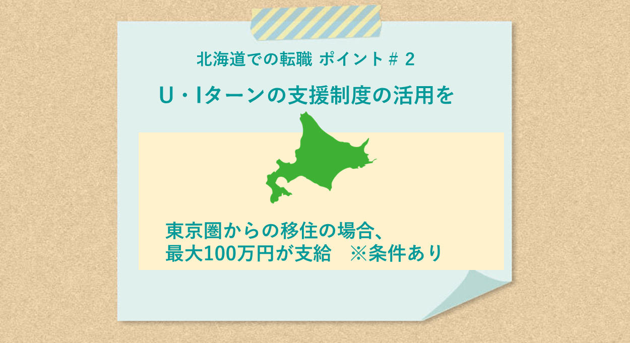 北海道での転職 ポイント#2 U・Iターンの支援制度の活用を 東京圏からの移住の場合、最大100万円が支給 ※条件あり