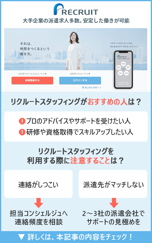 リクルートスタッフィング｜大手企業の派遣求人多数。安定した働きが可能　□リクルートスタッフィングがおすすめの人はどんな人？ ●プロのアドバイスやサポートを受けたい人　●研修や資格取得でスキルアップしたい人　□リクルートスタッフィングを利用の際に注意することは？ ●連絡がしつこい→担当コンシェルジュへ連絡頻度を相談　●派遣先がマッチしない→2～3社の派遣会社でサポートの見極めを 