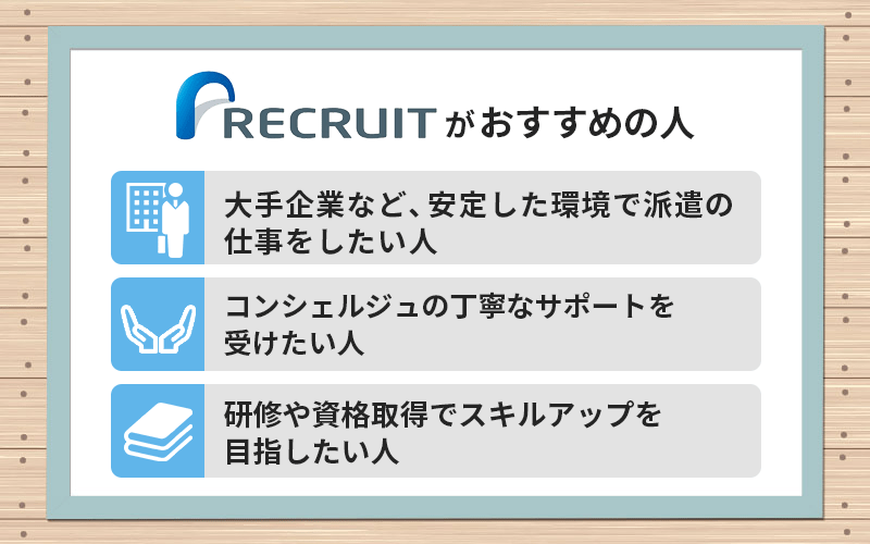 リクルートスタッフィングがおすすめの人 ●大手企業など、安定した環境で派遣の仕事をしたい人 ●コーディネーターの丁寧なサポートを受けたい人 ●研修や資格取得でスキルアップを目指したい人