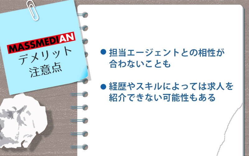 マスメディアンのデメリット・注意点 ●担当エージェントとの相性が合わないことも ●経歴にスキルによっては求人を紹介できない可能性もある