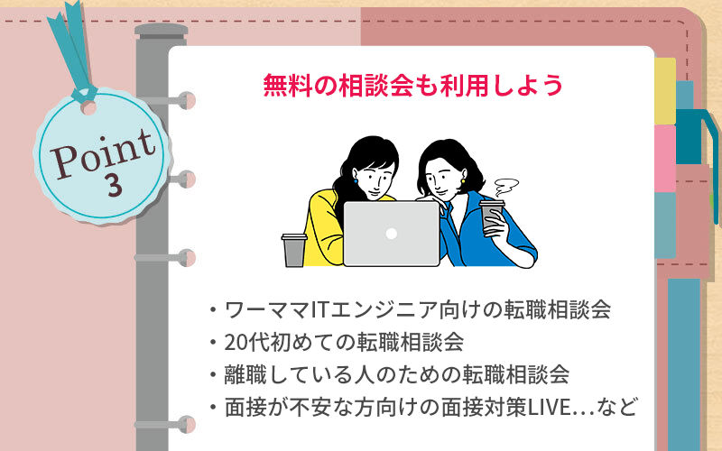 POINT3 無料の相談会も利用しよう ●ワーママITエンジニア向けの転職相談会 ●20代初めての転職相談会 ●離職している人のための転職相談会 ●面接が不安な方向けの面接対策LIVE...など