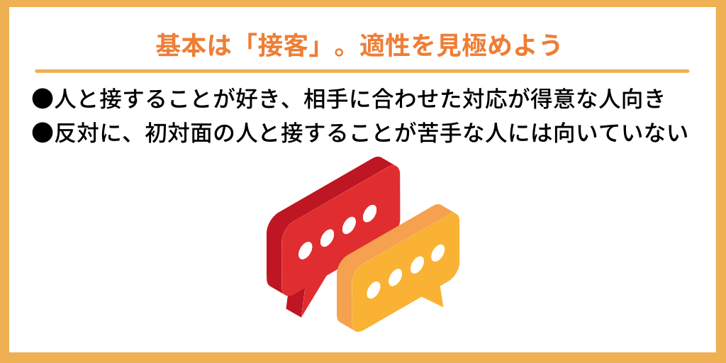 基本は「接客」。適性を見極めよう|●人と接することが好き、相手に合わせた対応が得意な人向き ●反対に、初対面の人と接することが苦手な人には向いていない