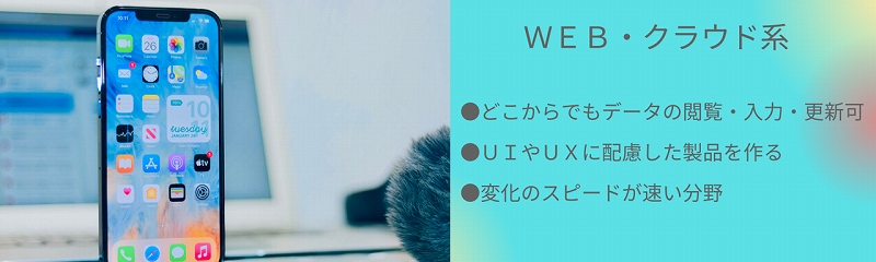 WEB・クラウド系|●どこからでもデータの閲覧・入力・更新可 ●UIやUxに配慮した製品を作る ●変化のスピードが速い分野