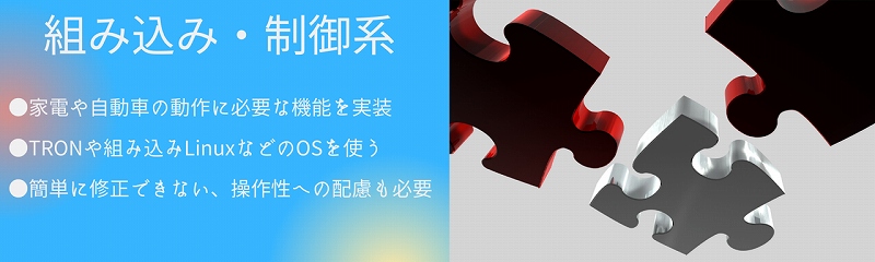 組み込み・制御系|●家電や自動車の動作に必要な機能を実装 ●TRONや組み込みLinuxなどのOSを使う ●簡単に修正できない、操作性への配慮も必要
