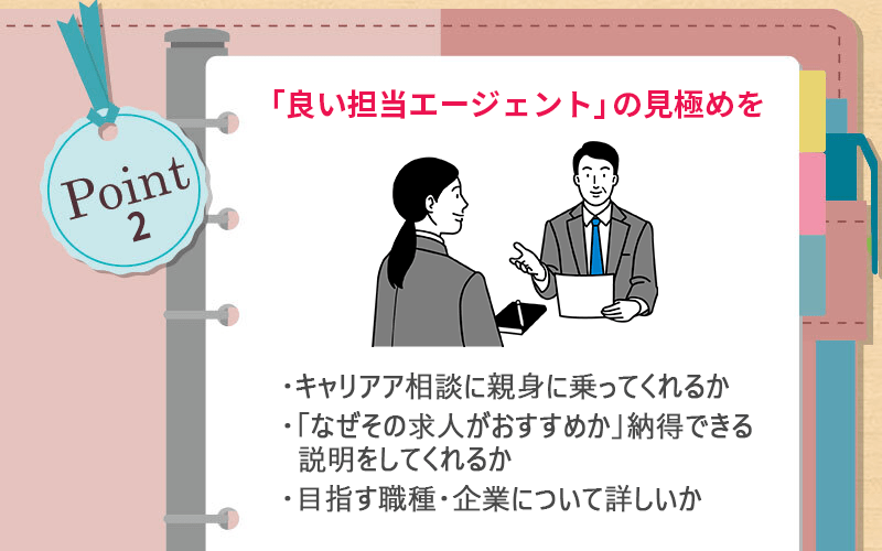POINT2 「良い担当エージェント」の見極めを ●キャリア相談に親身に乗ってくれるか ●「なぜその求人がおすすめか」納得できる説明をしてくれるか ●目指す職種・企業について詳しいか