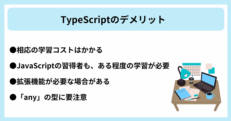 TypeScriptのデメリット|●相応の学習コストはかかる ●JavaScriptの習得者も、ある程度の学習が必要 ●拡張機能が必要な場合がある ●「any」の型に要注意