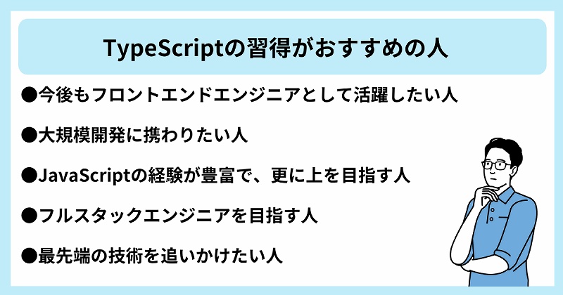 TypeScriptの習得がおすすめの人|●今後もフロントエンドエンジニアとして活躍したい人 ●大規模開発に携わりたい人 ●JavaScriptの経験が豊富で、更に上を目指す人 ●フルスタックエンジニアを目指す人 ●最先端の技術を追いかけたい人