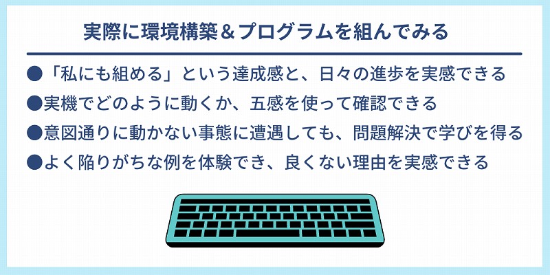 実際に環境構築&プログラムを組んでみる|●「私にも組める」という達成感と、日々の進歩を実感できる ●実機でどのように動くか、五感を使って確認できる ●意図通りに動かない事態に遭遇しても、問題解決で学びを得る ●よく陥りがちな例を体験でき、良くない理由を実感できる
