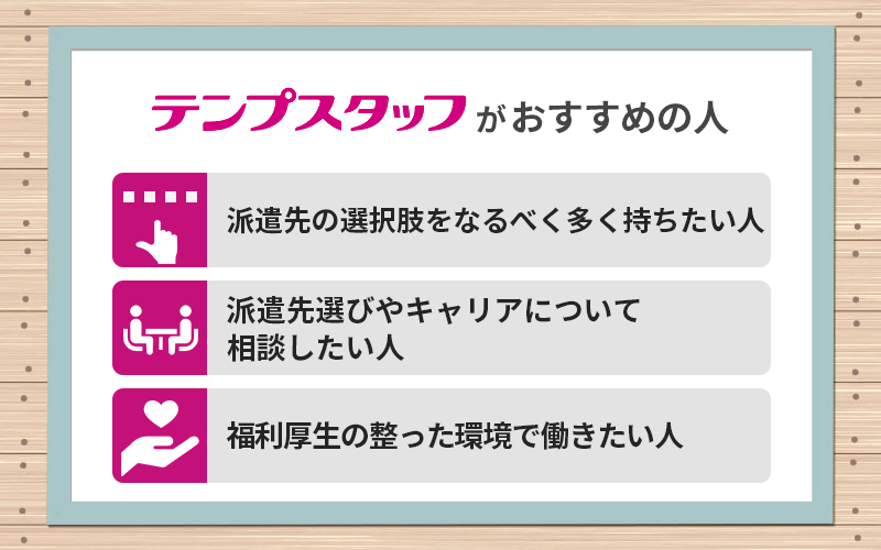 テンプスタッフがおすすめの人 ●派遣先の選択肢をなるべく多く持ちたい人 ●派遣先選びやキャリアについて相談したい人 ●福利厚生の整った環境で働きたい人
