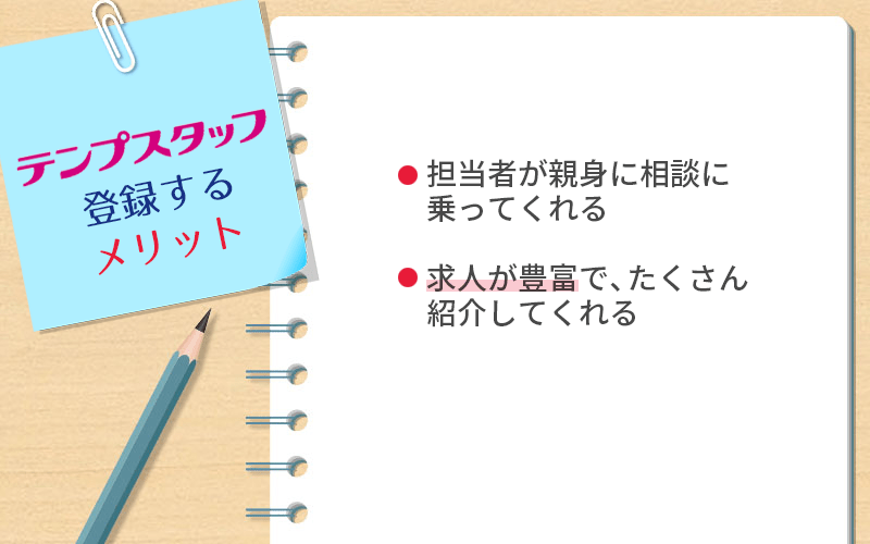 テンプスタッフに登録するメリット ●担当者が親身に相談に乗ってくれる ●求人が豊富で、たくさん紹介してくれる