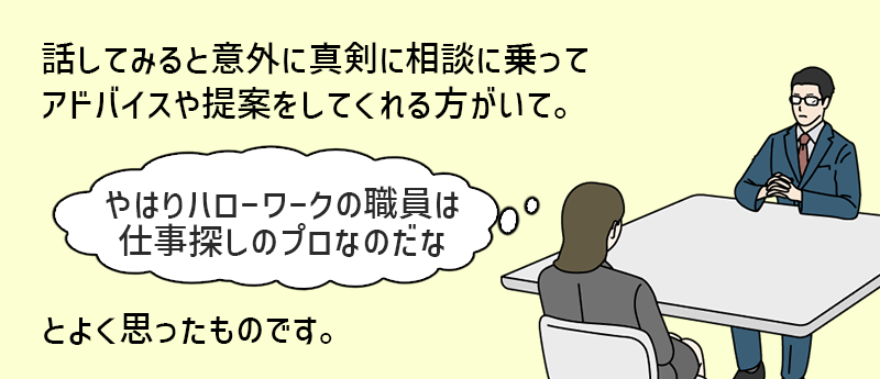 話してみると意外に真剣に相談に乗ってアドバイスや提案をしてくれる方がいて。「やはりハローワークの職員は仕事探しのプロなのだな」とよく思ったものです。