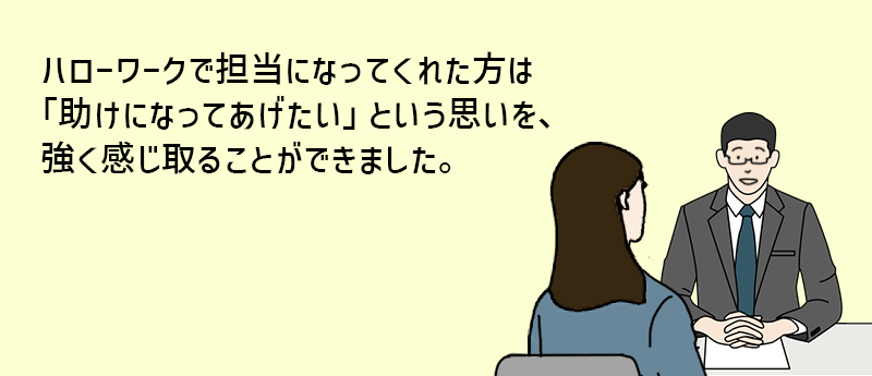 ハローワークで担当になってくれた方は「助けになってあげたい」という思いを、強く感じ取ることができました。