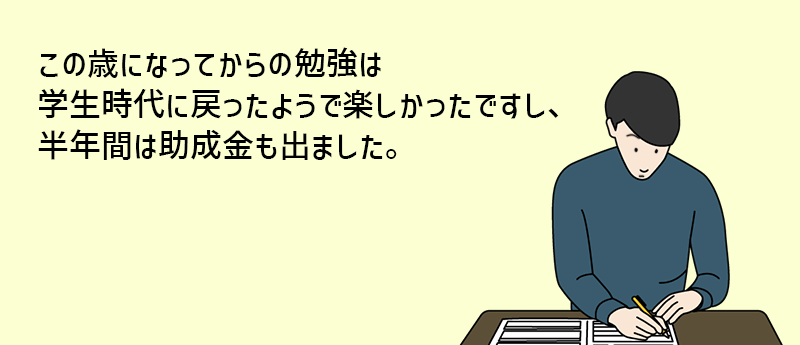 この歳になってからの勉強は学生時代に戻ったようで楽しかったですし、半年間は助成金も出ました。