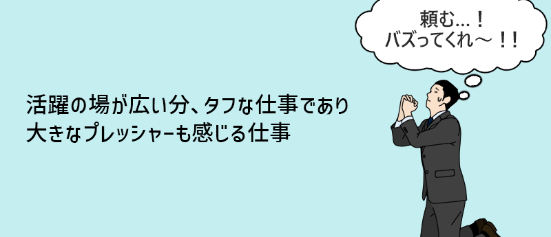 活躍の場が広い分、タフな仕事であり大きなプレッシャーも感じる仕事