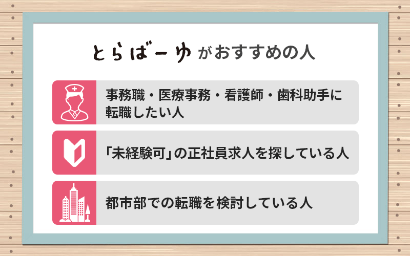 とらばーゆがおすすめの人 ●事務職・医療事務・看護師・歯科助手に転職したい人 ●「未経験可」の正社員求人を探している人 ●都市部での転職を検討している人